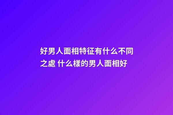 好男人面相特征有什么不同之處 什么樣的男人面相好
